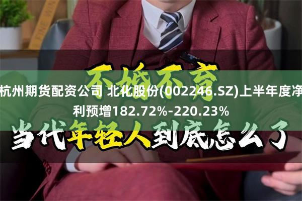 杭州期货配资公司 北化股份(002246.SZ)上半年度净利预增182.72%-220.23%