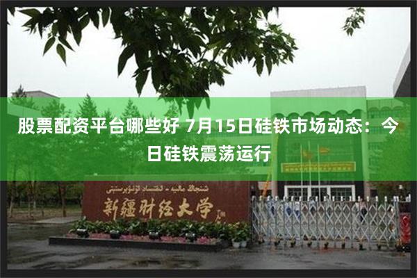 股票配资平台哪些好 7月15日硅铁市场动态:今日硅铁震荡运行