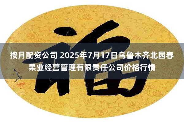 按月配资公司 2025年7月17日乌鲁木齐北园春果业经营管理有限责任公司价格行情