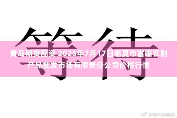 青岛期货配资 2025年7月17日临夏市富临农副产品批发市场有限责任公司价格行情
