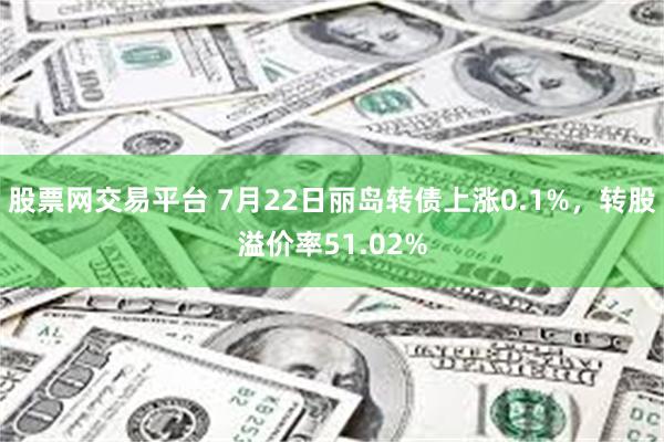 股票网交易平台 7月22日丽岛转债上涨0.1%，转股溢价率51.02%