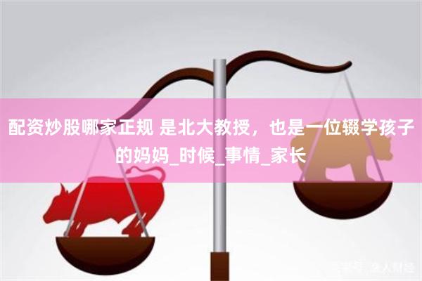 配资炒股哪家正规 是北大教授，也是一位辍学孩子的妈妈_时候_事情_家长