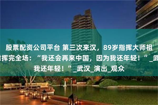 股票配资公司平台 第三次来汉，89岁指挥大师祖宾·梅塔坐着指挥完全场：“我还会再来中国，因为我还年轻！”_武汉_演出_观众
