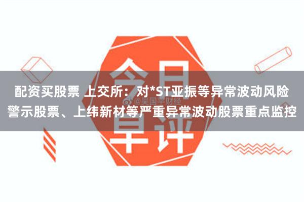 配资买股票 上交所：对*ST亚振等异常波动风险警示股票、上纬新材等严重异常波动股票重点监控