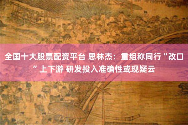 全国十大股票配资平台 思林杰：重组称同行“改口”上下游 研发投入准确性或现疑云
