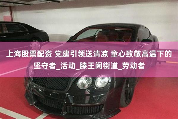 上海股票配资 党建引领送清凉 童心致敬高温下的坚守者_活动_滕王阁街道_劳动者