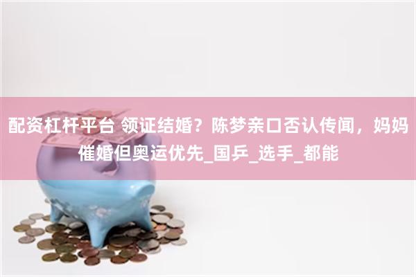 配资杠杆平台 领证结婚？陈梦亲口否认传闻，妈妈催婚但奥运优先_国乒_选手_都能