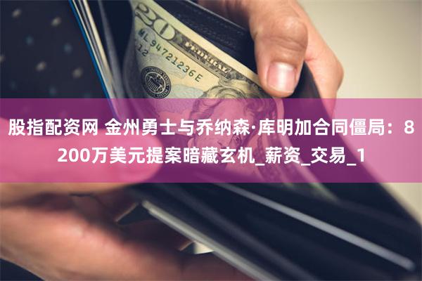股指配资网 金州勇士与乔纳森·库明加合同僵局：8200万美元提案暗藏玄机_薪资_交易_1