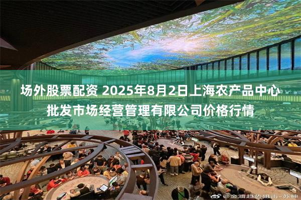 场外股票配资 2025年8月2日上海农产品中心批发市场经营管理有限公司价格行情