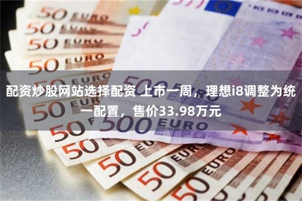 配资炒股网站选择配资 上市一周，理想i8调整为统一配置，售价33.98万元