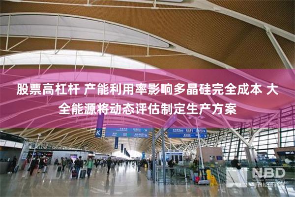 股票高杠杆 产能利用率影响多晶硅完全成本 大全能源将动态评估制定生产方案
