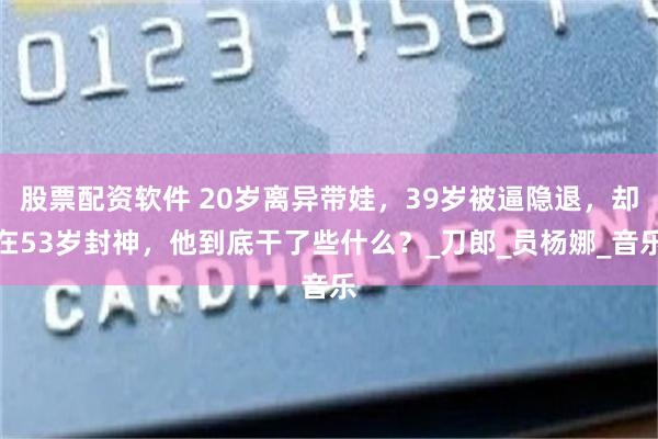 股票配资软件 20岁离异带娃，39岁被逼隐退，却在53岁封神，他到底干了些什么？_刀郎_员杨娜_音乐