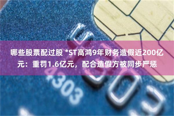 哪些股票配过股 *ST高鸿9年财务造假近200亿元：重罚1.6亿元，配合造假方被同步严惩