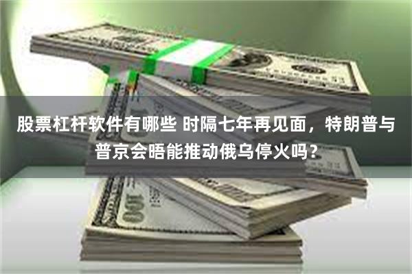 股票杠杆软件有哪些 时隔七年再见面，特朗普与普京会晤能推动俄乌停火吗？