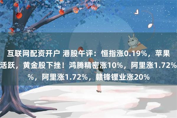 互联网配资开户 港股午评：恒指涨0.19%，苹果概念基建类股表现活跃，黄金股下挫！鸿腾精密涨10%，阿里涨1.72%，赣锋锂业涨20%