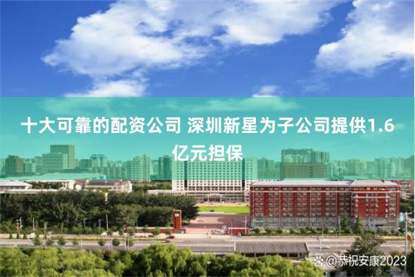 十大可靠的配资公司 深圳新星为子公司提供1.6亿元担保