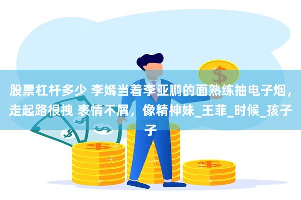 股票杠杆多少 李嫣当着李亚鹏的面熟练抽电子烟，走起路很拽 表情不屑，像精神妹_王菲_时候_孩子