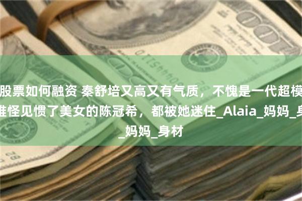 股票如何融资 秦舒培又高又有气质，不愧是一代超模，难怪见惯了美女的陈冠希，都被她迷住_Alaia_妈妈_身材