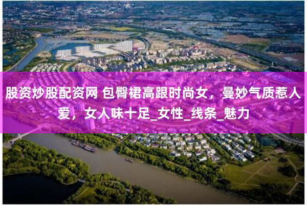股资炒股配资网 包臀裙高跟时尚女，曼妙气质惹人爱，女人味十足_女性_线条_魅力