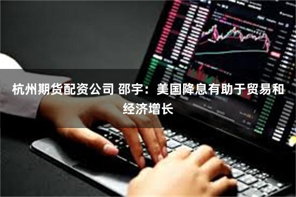 杭州期货配资公司 邵宇：美国降息有助于贸易和经济增长