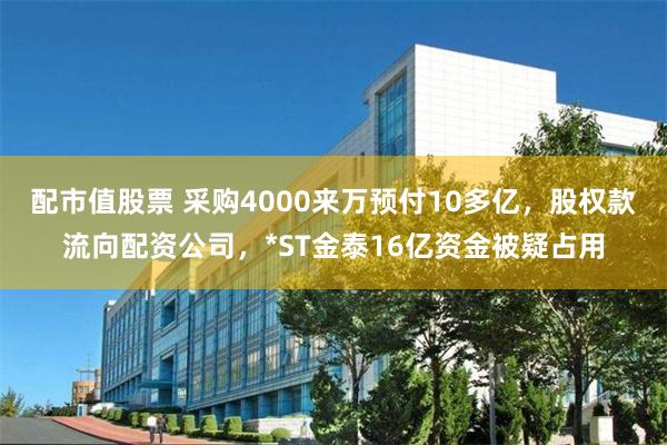 配市值股票 采购4000来万预付10多亿，股权款流向配资公司，*ST金泰16亿资金被疑占用