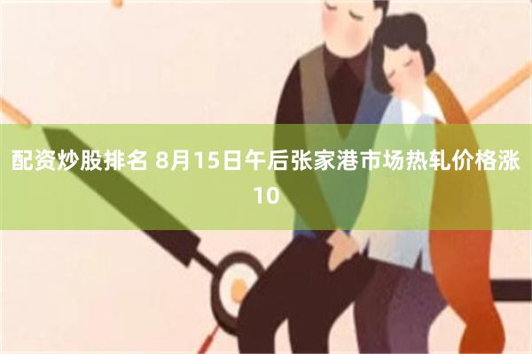 配资炒股排名 8月15日午后张家港市场热轧价格涨10