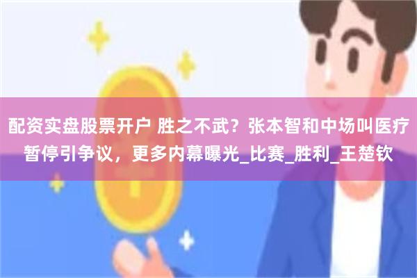 配资实盘股票开户 胜之不武？张本智和中场叫医疗暂停引争议，更多内幕曝光_比赛_胜利_王楚钦
