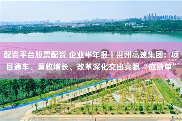 配资平台股票配资 企业半年报｜贵州高速集团：项目通车、营收增长、改革深化交出亮眼 “成绩单”