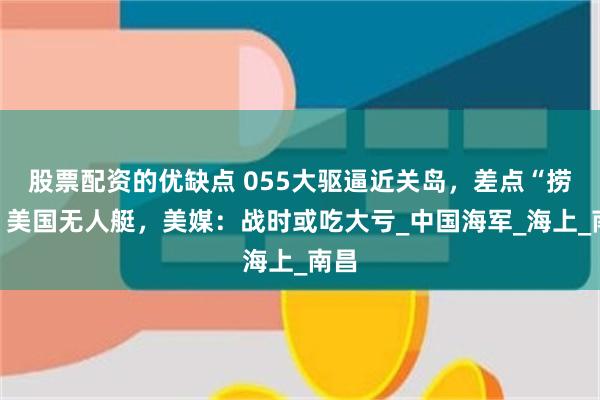 股票配资的优缺点 055大驱逼近关岛，差点“捞走”美国无人艇，美媒：战时或吃大亏_中国海军_海上_南昌