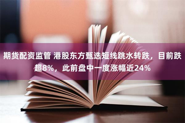期货配资监管 港股东方甄选短线跳水转跌，目前跌超8%，此前盘中一度涨幅近24%