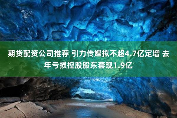 期货配资公司推荐 引力传媒拟不超4.7亿定增 去年亏损控股股东套现1.9亿