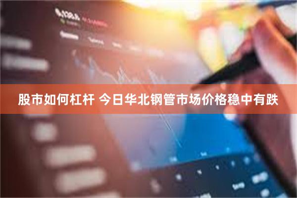 股市如何杠杆 今日华北钢管市场价格稳中有跌