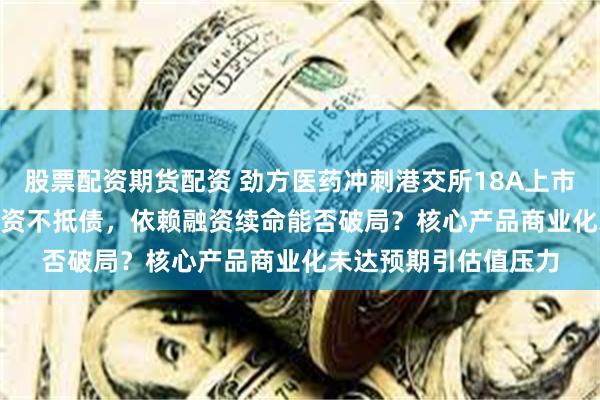 股票配资期货配资 劲方医药冲刺港交所18A上市：三年亏14.61亿且资不抵债，依赖融资续命能否破局？核心产品商业化未达预期引估值压力