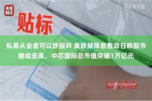 私募从业者可以炒股吗 美联储降息推动日韩股市继续走高，中芯国际总市值突破1万亿元