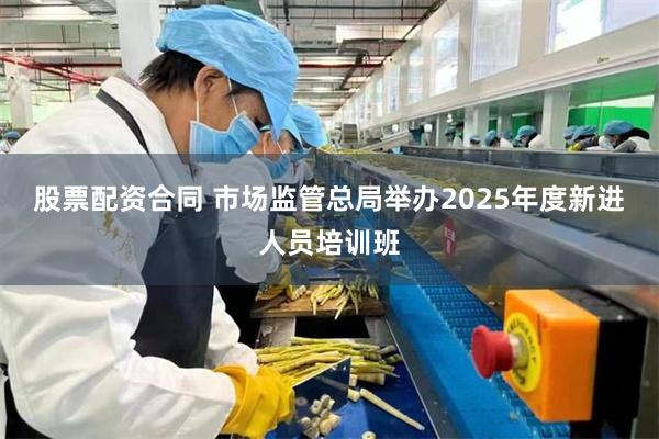 股票配资合同 市场监管总局举办2025年度新进人员培训班