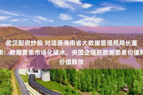 武汉配资炒股 对话原海南省大数据管理局局长董学耕：数据要素市场化破冰，央国企领航数据要素价值释放