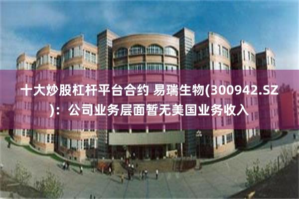 十大炒股杠杆平台合约 易瑞生物(300942.SZ)：公司业务层面暂无美国业务收入
