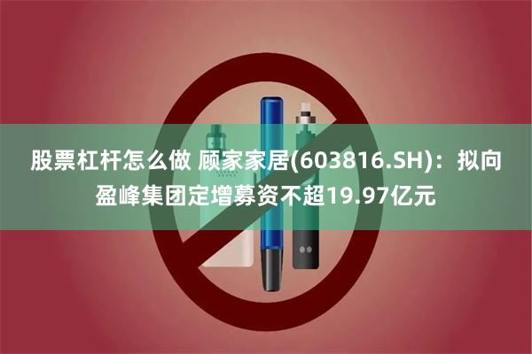 股票杠杆怎么做 顾家家居(603816.SH)：拟向盈峰集团定增募资不超19.97亿元