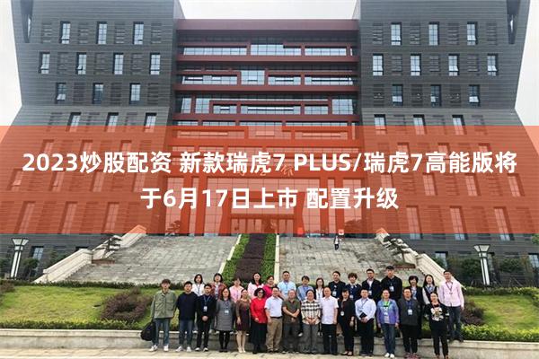 2023炒股配资 新款瑞虎7 PLUS/瑞虎7高能版将于6月17日上市 配置升级