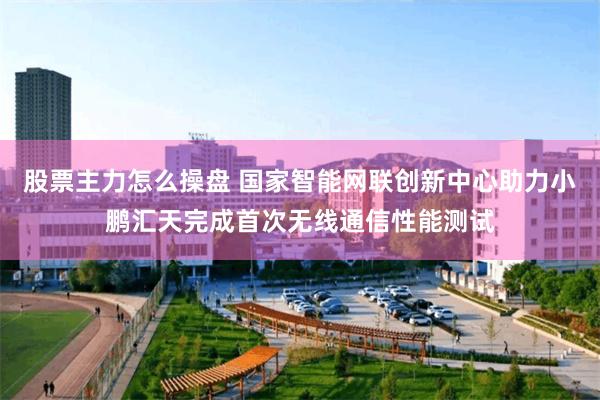 股票主力怎么操盘 国家智能网联创新中心助力小鹏汇天完成首次无线通信性能测试