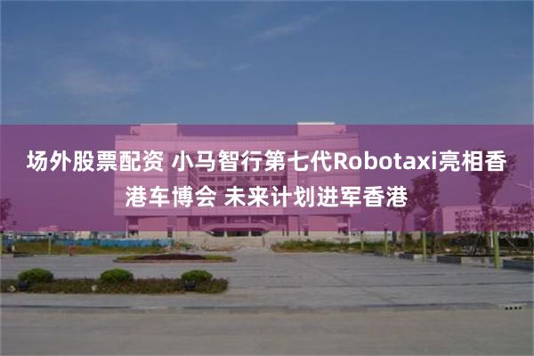 场外股票配资 小马智行第七代Robotaxi亮相香港车博会 未来计划进军香港