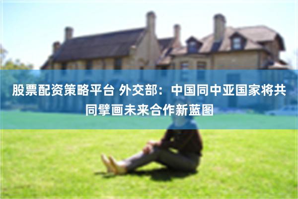 股票配资策略平台 外交部：中国同中亚国家将共同擘画未来合作新蓝图