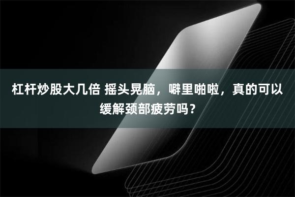 杠杆炒股大几倍 摇头晃脑，噼里啪啦，真的可以缓解颈部疲劳吗？