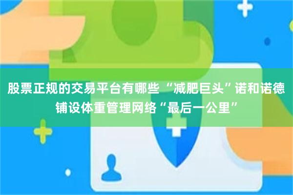 股票正规的交易平台有哪些 “减肥巨头”诺和诺德铺设体重管理网络“最后一公里”