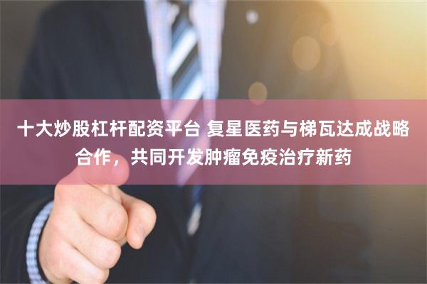 十大炒股杠杆配资平台 复星医药与梯瓦达成战略合作，共同开发肿瘤免疫治疗新药