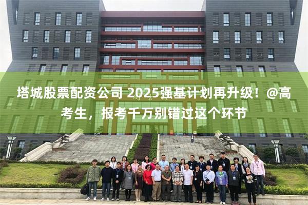 塔城股票配资公司 2025强基计划再升级！@高考生，报考千万别错过这个环节