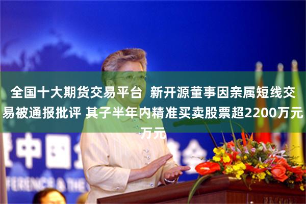 全国十大期货交易平台  新开源董事因亲属短线交易被通报批评 其子半年内精准买卖股票超2200万元