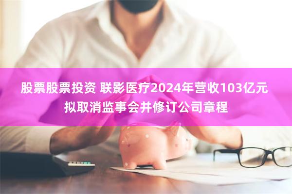 股票股票投资 联影医疗2024年营收103亿元 拟取消监事会并修订公司章程