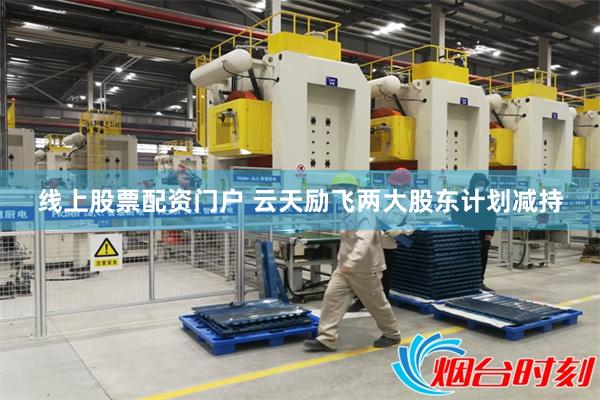线上股票配资门户 云天励飞两大股东计划减持