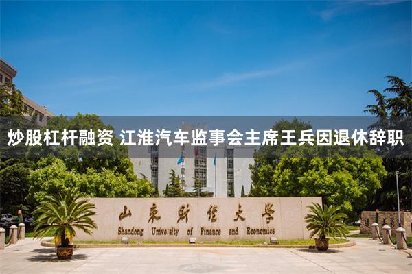 炒股杠杆融资 江淮汽车监事会主席王兵因退休辞职